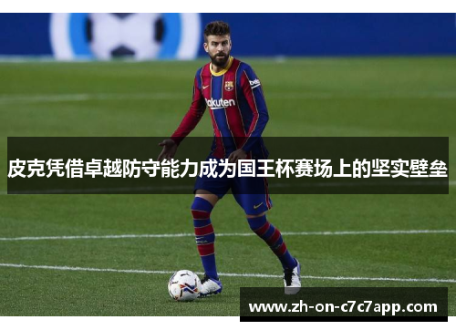 皮克凭借卓越防守能力成为国王杯赛场上的坚实壁垒